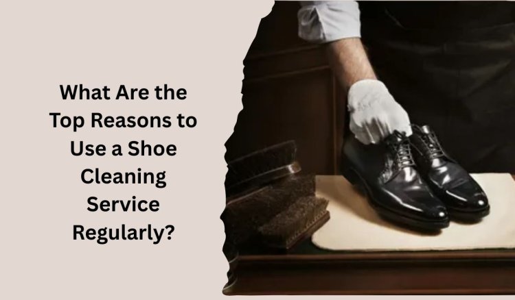 What Are the Top Reasons to Use a Shoe Cleaning Service Regularly?